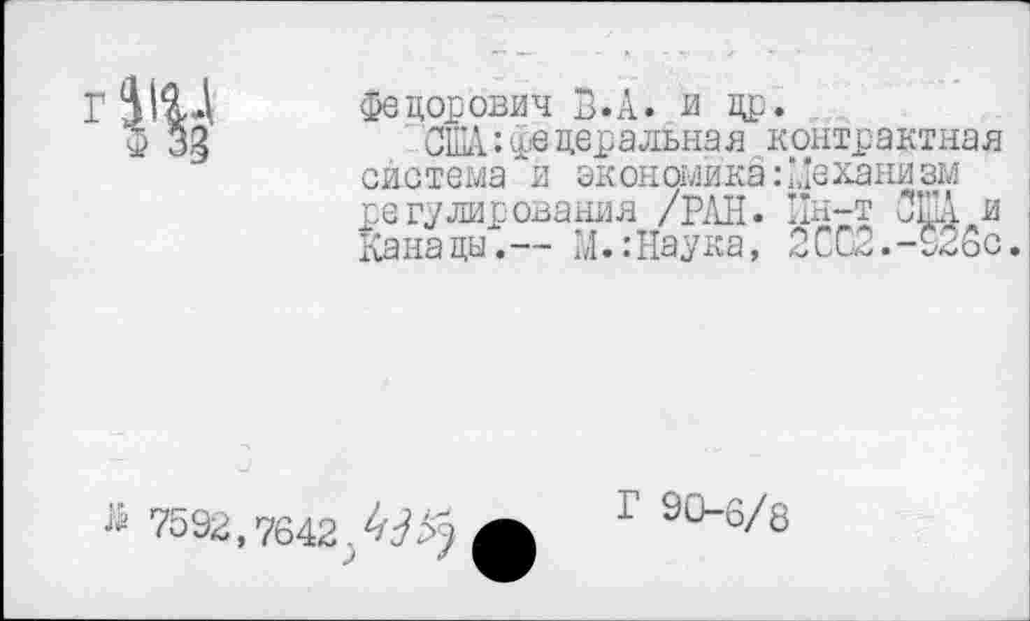 ﻿
Федорович В.А. и др.
США:федеральна я контрактная система *и экономика: '.,’еханизм регулирования /РАН. Пн-т ОША и Канады.-- М.:Наука, 2СС2.-926с
7592,7642.4^
Г 90-6/8